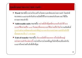 คุณลักษณะของหน่วยความจํา
 Word หมายถึง หน่วยโครงสร้างโดยธรรมชาติของหน่วยความจํา โดยปกติ
่ ั ํ ิ ี่ใ ้ใ ่ ั ใ ้ป็ขนาดของ word จะเทากบจํานวนบิตทีใช้ในการแสดงคาตัวเลข และใช้เป็น
ความยาวของคําสั่ง
ึ ่ ็ ่ ่ Addressable units หมายถึง หน่วยที่เล็กที่สุดที่สามารถอ้างอิงได้ บาง
ระบบใช้หน่วยเป็น word ในขณะที่หลายระบบใช้หน่วยเป็นไบต์ ความสัมพันธ์
่ระหว่างจํานวนบิตของตําแหน่งที่อยู่ (A) และจํานวนหน่วยความจําอ้างอิงได้
ทั้งหมด (N) คือ 2A = N เสมอ
 Unit of transfer หมายถึง จํานวนบิตที่อ่านมาจาก หรือบันทึกลงสู่
หน่วยความจําในแต่ละครั้ง หน่วยในการถ่ายเทข้อมูลไม่จําเป็นจะต้องเท่ากับู
word หรือหน่วยอ้างอิงที่เล็กที่สุด
35
 