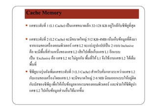 Cache Memory
 แคชระดับที่ 1 (L1 Cache) เป็นแคชขนาดเล็ก 32-128 KB อยู่ไกล้กับซีพียูที่สุด
 แคชระดับที่ 2 (L2 Cache) จะมีขนาดใหญ่ 512 KB-4MB เน้นเก็บข้อมูลที่ดึงมา
่จากแรมของครื่องคอมพิวเตอร์ แคช L2 จะแบ่งรูปแปปเป็น 2 แบบ lnclusive
คือ จะมีพื้นที่ส่วนหนึ่งของแคช L2 เสียไปเพื่อเก็บแคช L1 อีกแบบ
้ ่เป็น Exclusive คือ แคช L2 จะไม่ถูกกัน พื้นที่ให้ L1 จึงใช้งานแคช L2 ได้เต็ม
พื้นที่
 ซีพียูบางรุ่นยังเพิ่มแคชระดับที่ 3 (L3 Cache) สําหรับคั่นกลางระหว่างแคช L2
กับแรมของเครื่องโดยแคช L3 จะมีขนาดใหญ่ 2-8 MB นิยมออกแบบให้อยู่ติด
กับบัสชองซีพียูเพื่อให้เก็บข้อมูลจากแรมของคอมพิวเตอร์ และช่วยให้ซีพียูนํา
แคช L2 ไปเก็บข้อมูลส่วนอื่นได้มากขึ้น
 