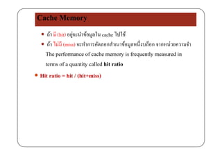 Cache Memory
 ถ้า มี (hit) อยู่จะนําข้อมูลใน cache ไปใช้
้ ไ ่ ี ( ) ํ ั ํ ้ ึ่ ็ ่ ํ ถ้า ไม่มี (miss) จะทําการคัดลอกสําเนาข้อมูลหนึงบล็อก จากหน่วยความจํา
The performance of cache memory is frequently measured in
terms of a quantity called hit ratio
 Hit ratio = hit / (hit+miss)( )
 