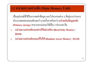 1.1 หน่วยความจําหลัก (Main Memory Unit)
เป็นอุปกรณ์ที่ใช้ในการจดจําข้อมูล และโปรแกรมต่าง ๆ ที่อยู่ระหว่างการุ ู ๆ ู
ประมวลผลของคอมพิวเตอร์ บางครั้งอาจเรียกว่า หน่วยเก็บข้อมูลหลัก
(Primary storage) สามารถแบ่งออกได้เป็น 2 ประเภท คือ(Primary storage) สามารถแบงออกไดเปน 2 ประเภท คอ
1. หน่วยความจําหลักแบบอ่านได้อย่างเดียว (Read Only Memory -
ROM)
2. หน่วยความจําหลักแบบแก้ไขได้ (Random Access Memory - RAM)( y )
5
 