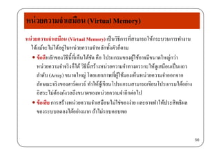 หน่วยความจําเสมือน (Virtual Memory)
หน่วยความจําเสมือน (Virtual Memory) เป็นวิธีการที่สามารถให้กระบวนการทํางาน
ได้แม้จะไม่ได้อยู่ในหน่วยความจําหลักทั้งตัวก็ตาม
 ข้อดีหลักของวิธีนี้ที่เห็นได้ชัด คือ โปรแกรมของผู้ใช้อาจมีขนาดใหญ่กว่าู ญ
หน่วยความจําจริงก็ได้วิธีนี้สร้างหน่วยความจําทางตรรกะให้ดูเสมือนเป็นแถว
ลําดับ (Array) ขนาดใหญ่ โดยแยกภาพที่ผู้ใช้มองเห็นหน่วยความจําออกจากy ญ ู
ลักษณะจริงของฮาร์ดแวร์ ทําให้ผู้เขียนโปรแกรมสามารถเขียนโปรแกรมได้อย่าง
อิสระไม่ต้องกังวลถึงขนาดของหน่วยความจําอีกต่อไป
 ข้อเสีย การสร้างหน่วยความจําเสมือนไม่ใช่ของง่าย และอาจทําให้ประสิทธิผล
ของระบบลดลงได้อย่างมาก ถ้าไม่รอบคอบพอของระบบลดลงไดอยางมาก ถาไมรอบคอบพอ
56
 