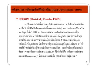 หน่วยความจําหลักแบบอ่านได้อย่างเดียว (Read Only Memory - ROM)
 EEPROM (Electrically Erasable PROM)
y y
 EEPROM (Electrically Erasable PROM)
จะเป็นเทคโนโลยีซึ่งรวมเอาข้อดีของรอมและแรมเข้าด้วยกัน กล่าวคือ
่ ้จะเป็นชิปที่ใช้ไฟฟ้าในการหล่อเลี้ยง (non-volatile) สามารถเขียน แก้ไข หรือ
ลบข้อมูลที่เก็บไว้ได้ด้วยโปรแกรมพิเศษ โดยไม่ต้องถอดออกจากเครื่อง
่คอมพิวเตอร์เลย ทําให้เปรียบเสมือนหน่วยเก็บข้อมูลสํารองที่มีความเร็วสูง
อย่างไรก็ตาม หน่วยความจําชนิดนี้จะมีข้อด้อยอยู่2 ประการเมื่อเทียบกับ
็ ่ ่ ่หน่วยเก็บข้อมูลสํารอง นั่นคือราคาที่สูงและมีความจุข้อมูลตํ่ากว่ามาก ทําให้
การใช้งานยังจํากัดอยู่กับงานที่ต้องการความเร็วสูง และเก็บข้อมูลไม่มากนัก
่ตังอย่างของหน่วยความจําแบบ EEPROM ที่รู้จักกันดีคือ หน่วยความจําแบบ
แฟลช (Flash memory) ซึ่งนิยมนํามาใช้เก็บ BIOS ในเครื่องรุ่นใหม่ ๆ
8
 