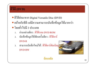 ดีวีดี (DVD)
 ดีวีดีย่อมาจาก Digital Versatile Disc (DVD)ดวดยอมาจาก Digital Versatile Disc (DVD)
 คล้ายกับซีดี แต่มีความสามารถบันทึกข้อมูลได้มากกว่า
่ โดยทั่วไปมี 3 ประเภท
1. อ่านอย่างเดียว : ดีวีดีรอม DVD ROM
2. บันทึกข้อมูลได้เพียงครั้งเดียว : ดีวีดีอาร์
DVD RDVD-R
3. สามารถบันทึกใหม่ได้: ดีวีดีอาร์ดับเบิลยู
DVD-RW
ย้อนกลับ 92
 