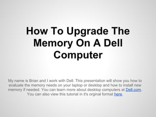 How To Upgrade The
           Memory On A Dell
              Computer

My name is Brian and I work with Dell. This presentation will show you how to
evaluate the memory needs on your laptop or desktop and how to install new
memory if needed. You can learn more about desktop computers at Dell.com.
           You can also view this tutorial in it's orginal format here.
 