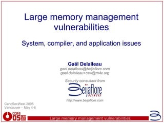 Large memory management vulnerabilities
Large memory management
Large memory management
vulnerabilities
vulnerabilities
System, compiler, and application issues
System, compiler, and application issues
Gaël Delalleau
gael.delalleau@beijaflore.com
gael.delalleau+csw@m4x.org
Security consultant from
http://www.beijaflore.com
CancSecWest 2005
Vancouver – May 4-6
 