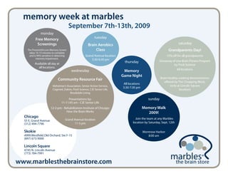 memory week at marbles
                                         September 7th-13th, 2009
               monday
                                                            tuesday
          Free Memory
           Screenings                                  Brain Aerobics                                                  saturday
    The PreventAD.com Memory Screen                         Class                                              Grandparents Day!
     takes 10-15 minutes to complete
     and is 94% sensitive in detecting              Grand Avenue location                                     15% off for all grandparents
           memory impairment.                           5:30-6:30 pm
                                                                             thursday                  Giveaway of one Brain Fitness Program
          Available all day at                                                                                   by Posit Science
            all locations.
                                                                                                                   All locations
                                         wednesday                           Memory
                                                                            Game Night
                              Community Resource Fair                                                   Brain healthy cooking demonstration
                                                                                                           offered by The Chopping Block.
                                                                            All locations
                         Alzheimer’s Association, Senior Action Service,                                       (only at Lincoln Square
                                                                            5:30-7:30 pm
                         Cogmed, Dakim, Posit Science, CJE Senior Life,                                                location)
                                       Brookdale Living

                                      Presentations by:                                        sunday
                                 11-11:45 am - CJE Senior Life
                        12-2 pm - Rehabilitation Institute of Chicago:                      Memory Walk
                                    How the Brain Works                                       2009!
  Chicago                                                                            Join the team at any Marbles
  55 E. Grand Avenue                Grand Avenue location
  (312) 494-7796                          11-5 pm                                  location by Saturday, Sept. 12th

  Skokie                                                                                    Montrose Harbor
  4999 Westfield Old Orchard, Ste F-15                                                         8:00 am
  (847) 673-9000

  Lincoln Square
  4745 N. Lincoln Avenue
  (773) 784-7991

www.marblesthebrainstore.com                                                                                          the brain store
 