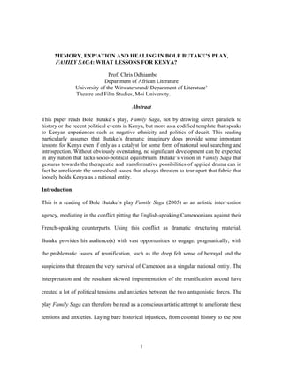 MEMORY, EXPIATION AND HEALING IN BOLE BUTAKE’S PLAY,
      FAMILY SAGA: WHAT LESSONS FOR KENYA?

                              Prof. Chris Odhiambo
                            Department of African Literature
               University of the Witwatersrand/ Department of Literature’
               Theatre and Film Studies, Moi University.

                                         Abstract

This paper reads Bole Butake’s play, Family Saga, not by drawing direct parallels to
history or the recent political events in Kenya, but more as a codified template that speaks
to Kenyan experiences such as negative ethnicity and politics of deceit. This reading
particularly assumes that Butake’s dramatic imaginary does provide some important
lessons for Kenya even if only as a catalyst for some form of national soul searching and
introspection. Without obviously overstating, no significant development can be expected
in any nation that lacks socio-political equilibrium. Butake’s vision in Family Saga that
gestures towards the therapeutic and transformative possibilities of applied drama can in
fact be ameliorate the unresolved issues that always threaten to tear apart that fabric that
loosely holds Kenya as a national entity.

Introduction

This is a reading of Bole Butake’s play Family Saga (2005) as an artistic intervention

agency, mediating in the conflict pitting the English-speaking Cameroonians against their

French-speaking counterparts. Using this conflict as dramatic structuring material,

Butake provides his audience(s) with vast opportunities to engage, pragmatically, with

the problematic issues of reunification, such as the deep felt sense of betrayal and the

suspicions that threaten the very survival of Cameroon as a singular national entity. The

interpretation and the resultant skewed implementation of the reunification accord have

created a lot of political tensions and anxieties between the two antagonistic forces. The

play Family Saga can therefore be read as a conscious artistic attempt to ameliorate these

tensions and anxieties. Laying bare historical injustices, from colonial history to the post




                                             1
 