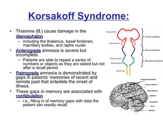 • Thiamine (B1) cause damage in the
diencephalondiencephalon
– including the thalamus, basal forebrain,
mamillary bodies, and raphe nuclei
• AnterogradeAnterograde amnesia is severe but
incomplete.
– Patients are able to repeat a series of
numbers or objects as they are stated but not
after a recall period.
• RetrogradeRetrograde amnesia is demonstrated by
gaps in patients' memories of recent and
remote past that antedate the onset of
illness.
• These gaps in memory are associated with
confabulationconfabulation
– i.e., filling in of memory gaps with data the
patient can readily recall.
Korsakoff Syndrome:
 