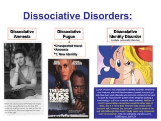 Dissociative Disorders:
DissociativeDissociative
AmnesiaAmnesia
DissociativeDissociative
AmnesiaAmnesia
DissociativeDissociative
FugueFugue
DissociativeDissociative
FugueFugue
DissociativeDissociative
Identity DisorderIdentity Disorder
(multiple personality disorder)
DissociativeDissociative
Identity DisorderIdentity Disorder
(multiple personality disorder)
Lunch (Ranchi) has dissociative identity disorder; whenever
she sneezes, she switches between a sweet innocent girl
with blue hair, and a blonde who commits crimes for fun and
is quick to respond with gunfire when angered (pulling a
machine-gun out from nowhere when needed). Neither of
Lunch’s personalities remembers what the other says or
does, and it is never said if the evil side knows of the
innocent self; however, the innocent Lunch is aware of her
evil side (although she doesn't really seem very concerned
over her presence). http://en.wikipedia.org/wiki/Lunch_
%28Dragon_Ball%29
Unexpected travelUnexpected travel
AmnesiaAmnesia
± New identityNew identity
Unexpected travelUnexpected travel
AmnesiaAmnesia
± New identityNew identity
 