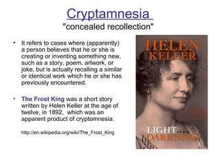 Cryptamnesia
"concealed recollection"
• It refers to cases where (apparently)
a person believes that he or she is
creating or inventing something new,
such as a story, poem, artwork, or
joke, but is actually recalling a similar
or identical work which he or she has
previously encountered.
• The Frost King was a short story
written by Helen Keller at the age of
twelve, in 1892, which was an
apparent product of cryptomnesia.
http://en.wikipedia.org/wiki/The_Frost_King
 