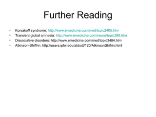 Further Reading
• Korsakoff syndrome: http://www.emedicine.com/med/topic2405.htm
• Transient global amnesia: http://www.emedicine.com/neuro/topic380.htm
• Dissociative disorders: http://www.emedicine.com/med/topic3484.htm
• Atkinson-Shiffrin: http://users.ipfw.edu/abbott/120/AtkinsonShifrin.html
 