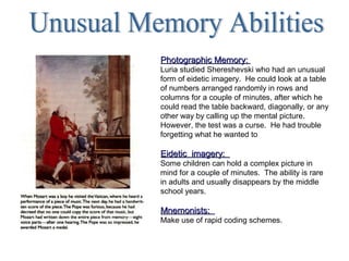 Photographic Memory:Photographic Memory:
Luria studied Shereshevski who had an unusual
form of eidetic imagery. He could look at a table
of numbers arranged randomly in rows and
columns for a couple of minutes, after which he
could read the table backward, diagonally, or any
other way by calling up the mental picture.
However, the test was a curse. He had trouble
forgetting what he wanted to
Eidetic imagery:Eidetic imagery:
Some children can hold a complex picture in
mind for a couple of minutes. The ability is rare
in adults and usually disappears by the middle
school years.
Mnemonists:Mnemonists:
Make use of rapid coding schemes.
 