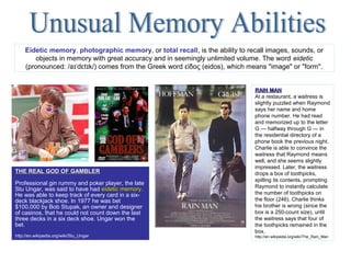 THE REAL GOD OF GAMBLERTHE REAL GOD OF GAMBLER
Professional gin rummy and poker player, the late
Stu Ungar, was said to have had eidetic memoryeidetic memory.
He was able to keep track of every card in a six-
deck blackjack shoe. In 1977 he was bet
$100,000 by Bob Stupak, an owner and designer
of casinos, that he could not count down the last
three decks in a six deck shoe. Ungar won the
bet.
http://en.wikipedia.org/wiki/Stu_Ungar
RAIN MANRAIN MAN
At a restaurant, a waitress is
slightly puzzled when Raymond
says her name and home
phone number. He had read
and memorized up to the letter
G — halfway through G — in
the residential directory of a
phone book the previous night.
Charlie is able to convince the
waitress that Raymond means
well, and she seems slightly
impressed. Later, the waitress
drops a box of toothpicks,
spilling its contents, prompting
Raymond to instantly calculate
the number of toothpicks on
the floor (246). Charlie thinks
his brother is wrong (since the
box is a 250-count size), until
the waitress says that four of
the toothpicks remained in the
box.
http://en.wikipedia.org/wiki/The_Rain_Man
Eidetic memory, photographic memory, or total recall, is the ability to recall images, sounds, or
objects in memory with great accuracy and in seemingly unlimited volume. The word eidetic
(pronounced: /a d t k/) comes from the Greek word είδος (eidos), which means "image" or "form".ɪˈ ɛ ɪ
 