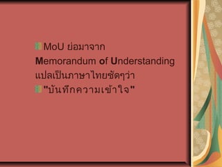 MoU ย่อมาจาก 
Memorandum of Understanding
แปลเป็นภาษาไทยชัดๆว่า
"บัน ทึก ความเข้า ใจ"

 