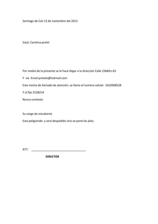 Santiago de Cali 13 de noviembre del 2013

Sr(a): Carolina pretel

Por medio de la presente se le hace llegar a la dirección Calle 23b#2n-65
Y vía Email pretelo@hotmail.com
Este memo de llamado de atención, se llama al numero celular 3162068528
Y al fijo 3158214
Nunca contesto

Su cargo de estudiante
Esta peligrando y será despedido sino se pone las pilas

ATT:
DIRECTOR

 