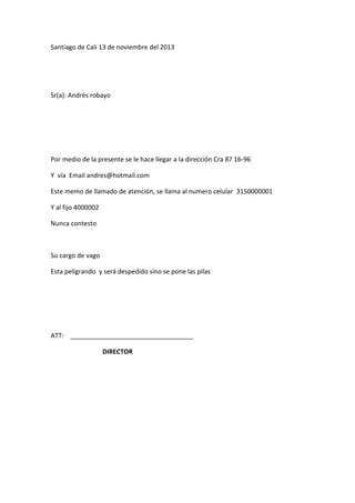 Santiago de Cali 13 de noviembre del 2013

Sr(a): Andrés robayo

Por medio de la presente se le hace llegar a la dirección Cra 87 16-96
Y vía Email andres@hotmail.com
Este memo de llamado de atención, se llama al numero celular 3150000001
Y al fijo 4000002
Nunca contesto

Su cargo de vago
Esta peligrando y será despedido sino se pone las pilas

ATT:
DIRECTOR

 