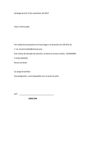 Santiago de Cali 13 de noviembre del 2013

Sr(a): Cristina palta

Por medio de la presente se le hace llegar a la dirección Cra 39ª #53-32
Y vía Email Cristi01@hotmail.com
Este memo de llamado de atención, se llama al numero celular 3163942844
Y al fijo 4361626
Nunca contesto

Su cargo de estilista
Esta peligrando y será despedido sino se pone las pilas

ATT:
DIRECTOR

 
