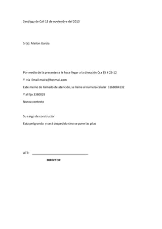 Santiago de Cali 13 de noviembre del 2013

Sr(a): Mailon García

Por medio de la presente se le hace llegar a la dirección Cra 35 # 25-12
Y vía Email maira@hotmail.com
Este memo de llamado de atención, se llama al numero celular 3168084132
Y al fijo 3380029
Nunca contesto

Su cargo de constructor
Esta peligrando y será despedido sino se pone las pilas

ATT:
DIRECTOR

 