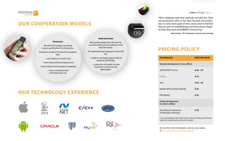 “We’re delighted with their aptitude and skill sets. Their
communication with us has been focused and produc-
tive. In a very short space of time, we’ve come to feel that
they are part of InnerWorkings and have almost forgot-
ten that they work with MEMOS Outsourcing.”
Robert Brady – VP of Operations, Ireland, Innerworkings
TECHNOLOGY
Remote development (in our office)
.NET(ASP.NET Forms)
C / C++
Java
Mobile (iPhone/iPad, Android)
PHP, MySQL
Onsite development
(in client´s office)
According to experience
of developer starting at
RATE PER HOUR
€ 20 – 25
€ 25
€ 22 – 25
€ 25
€ 22
€ 35
* For a period greater than three months, rates can be discussed. All rates
depend on requirements and can be changed.
You can find more information, and our case studies,
at http://www.memos-outsourcing.com
C/C++
Dedicated team
We provide people that will work for
you and will be paid according to what
they have done.
The dedicated team approach works well
for:
⚬ medium and large projects that are
dynamic and flexible
⚬ customers who prefer to have
maximum control over the
deliverables
Fixed price
We will do the project according
to your specification for a fixed price.
Fixed price model is the best fit for projects
that:
⚬ are medium or small in size
⚬ have clearly defined requirements
⚬ have medium technological complexity
⚬ have a moderate level
of development risk
OUR COOPERATION MODELS
OUR TECHNOLOGY EXPERIENCE
PRICING POLICY
 
