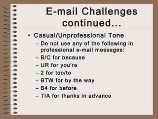 E-mail Challenges 
continued... 
• Casual/Unprofessional Tone 
– Do not use any of the following in 
professional e-mail messages: 
– B/C for because 
– UR for you’re 
– 2 for too/to 
– BTW for by the way 
– B4 for before 
– TIA for thanks in advance 
 