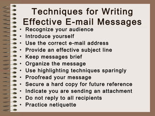 Techniques for Writing 
Effective E-mail Messages 
• Recognize your audience 
• Introduce yourself 
• Use the correct e-mail address 
• Provide an effective subject line 
• Keep messages brief 
• Organize the message 
• Use highlighting techniques sparingly 
• Proofread your message 
• Secure a hard copy for future reference 
• Indicate you are sending an attachment 
• Do not reply to all recipients 
• Practice netiquette 
 