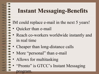 Instant Messaging-Benefits 
IM could replace e-mail in the next 5 years! 
• Quicker than e-mail 
• Reach co-workers worldwide instantly and 
in real time 
• Cheaper than long-distance calls 
• More “personal” than e-mail 
• Allows for multitasking 
• “Pronto” is GTCC’s Instant Messaging 
program. 
 