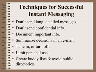 Techniques for Successful 
Instant Messaging 
• Don’t send long, detailed messages. 
• Don’t send confidential info. 
• Document important info. 
• Summarize decisions in an e-mail. 
• Tune in, or turn off. 
• Limit personal use. 
• Create buddy lists & avoid public 
directories. 
 