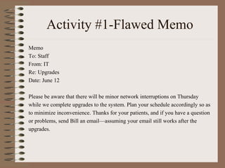 Activity #1-Flawed Memo 
Memo 
To: Staff 
From: IT 
Re: Upgrades 
Date: June 12 
Please be aware that there will be minor network interruptions on Thursday 
while we complete upgrades to the system. Plan your schedule accordingly so as 
to minimize inconvenience. Thanks for your patients, and if you have a question 
or problems, send Bill an email—assuming your email still works after the 
upgrades. 
 