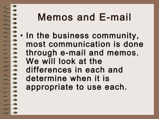 Memos and E-mail 
• In the business community, 
most communication is done 
through e-mail and memos. 
We will look at the 
differences in each and 
determine when it is 
appropriate to use each. 
 