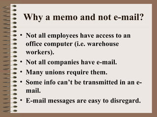 Why a memo and not e-mail? 
• Not all employees have access to an 
office computer (i.e. warehouse 
workers). 
• Not all companies have e-mail. 
• Many unions require them. 
• Some info can’t be transmitted in an e-mail. 
• E-mail messages are easy to disregard. 
 
