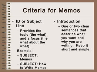 Criteria for Memos 
• ID or Subject 
Line 
– Provides the 
topic (the what) 
and a focus (the 
what about the 
what). 
Example: 
– SUBJECT: 
Memos 
– SUBJECT: How 
to Write Memos 
• Introduction 
– One or two clear 
sentences that 
describe what 
you want and 
why you are 
writing. Keep it 
short and simple. 
 