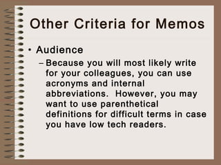 Other Criteria for Memos 
• Audience 
– Because you will most likely write 
for your colleagues, you can use 
acronyms and internal 
abbreviations. However, you may 
want to use parenthetical 
definitions for difficult terms in case 
you have low tech readers. 
 