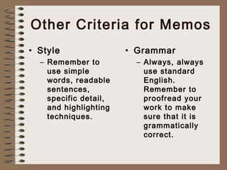 Other Criteria for Memos 
• Style 
– Remember to 
use simple 
words, readable 
sentences, 
specific detail, 
and highlighting 
techniques. 
• Grammar 
– Always, always 
use standard 
English. 
Remember to 
proofread your 
work to make 
sure that it is 
grammatically 
correct. 
 