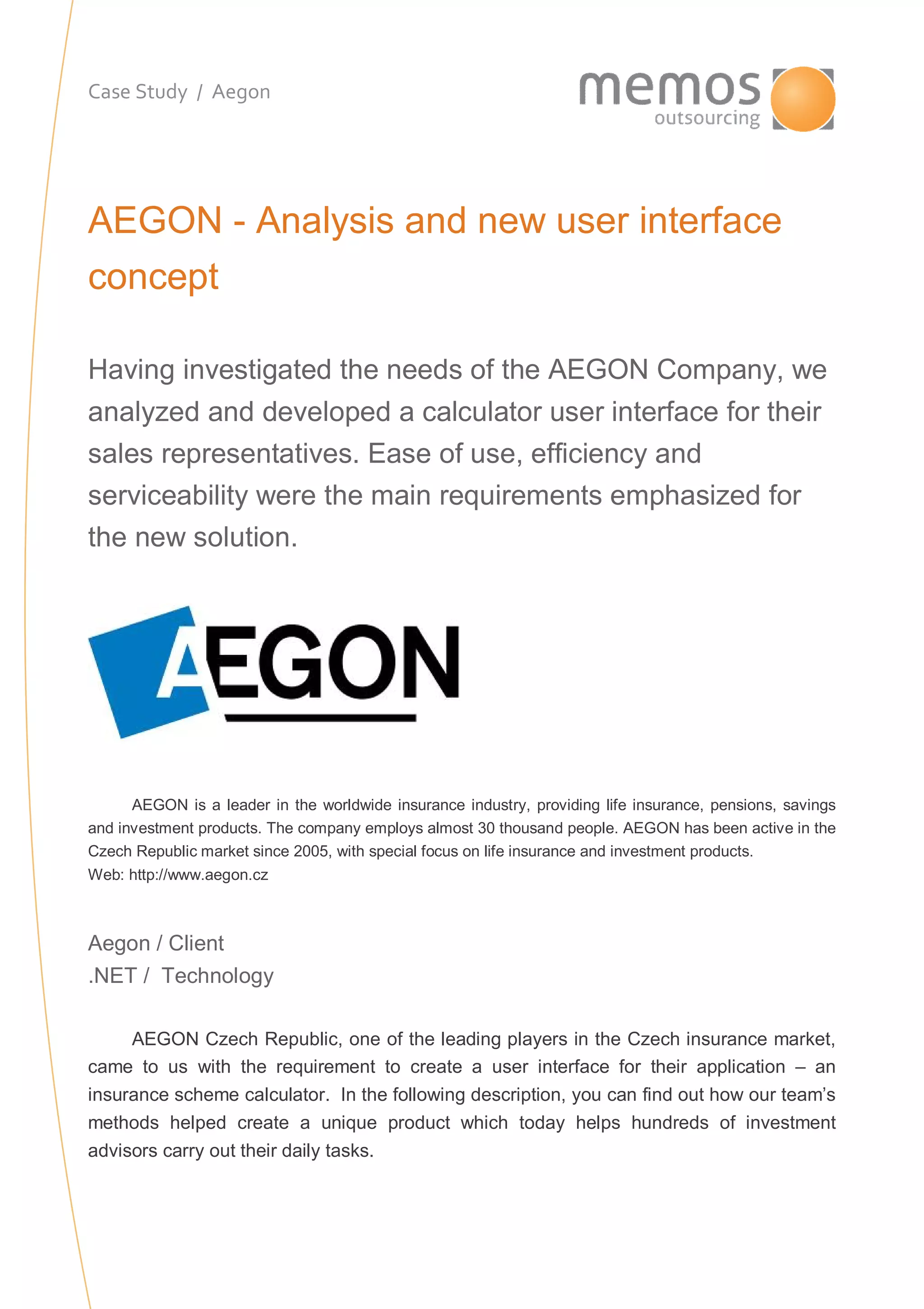 Case Study / Aegon
AEGON - Analysis and new user interface
concept
Having investigated the needs of the AEGON Company, we
analyzed and developed a calculator user interface for their
sales representatives. Ease of use, efficiency and
serviceability were the main requirements emphasized for
the new solution.
AEGON is a leader in the worldwide insurance industry, providing life insurance, pensions, savings
and investment products. The company employs almost 30 thousand people. AEGON has been active in the
Czech Republic market since 2005, with special focus on life insurance and investment products.
Web: http://www.aegon.cz
Aegon / Client
.NET / Technology
AEGON Czech Republic, one of the leading players in the Czech insurance market,
came to us with the requirement to create a user interface for their application – an
insurance scheme calculator. In the following description, you can find out how our team’s
methods helped create a unique product which today helps hundreds of investment
advisors carry out their daily tasks.
 