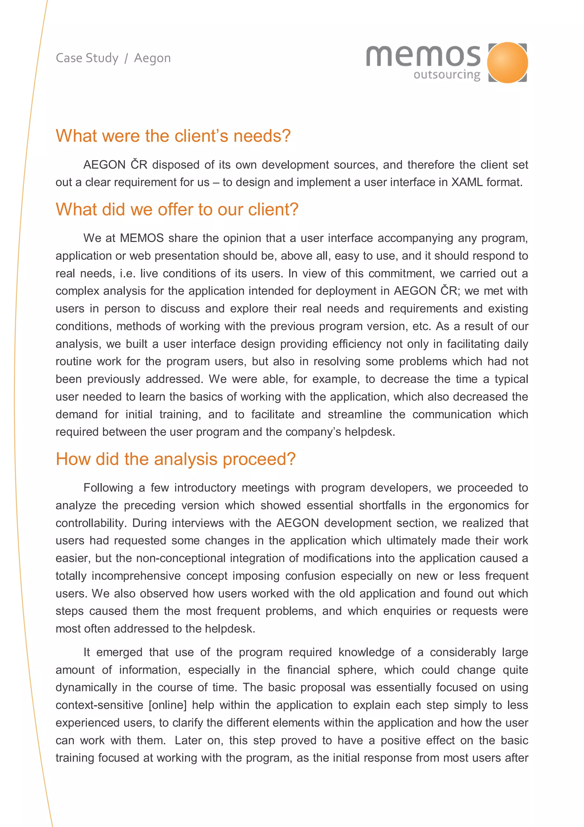 Case Study / Aegon
What were the client’s needs?
AEGON ČR disposed of its own development sources, and therefore the client set
out a clear requirement for us – to design and implement a user interface in XAML format.
What did we offer to our client?
We at MEMOS share the opinion that a user interface accompanying any program,
application or web presentation should be, above all, easy to use, and it should respond to
real needs, i.e. live conditions of its users. In view of this commitment, we carried out a
complex analysis for the application intended for deployment in AEGON ČR; we met with
users in person to discuss and explore their real needs and requirements and existing
conditions, methods of working with the previous program version, etc. As a result of our
analysis, we built a user interface design providing efficiency not only in facilitating daily
routine work for the program users, but also in resolving some problems which had not
been previously addressed. We were able, for example, to decrease the time a typical
user needed to learn the basics of working with the application, which also decreased the
demand for initial training, and to facilitate and streamline the communication which
required between the user program and the company’s helpdesk.
How did the analysis proceed?
Following a few introductory meetings with program developers, we proceeded to
analyze the preceding version which showed essential shortfalls in the ergonomics for
controllability. During interviews with the AEGON development section, we realized that
users had requested some changes in the application which ultimately made their work
easier, but the non-conceptional integration of modifications into the application caused a
totally incomprehensive concept imposing confusion especially on new or less frequent
users. We also observed how users worked with the old application and found out which
steps caused them the most frequent problems, and which enquiries or requests were
most often addressed to the helpdesk.
It emerged that use of the program required knowledge of a considerably large
amount of information, especially in the financial sphere, which could change quite
dynamically in the course of time. The basic proposal was essentially focused on using
context-sensitive [online] help within the application to explain each step simply to less
experienced users, to clarify the different elements within the application and how the user
can work with them. Later on, this step proved to have a positive effect on the basic
training focused at working with the program, as the initial response from most users after
 