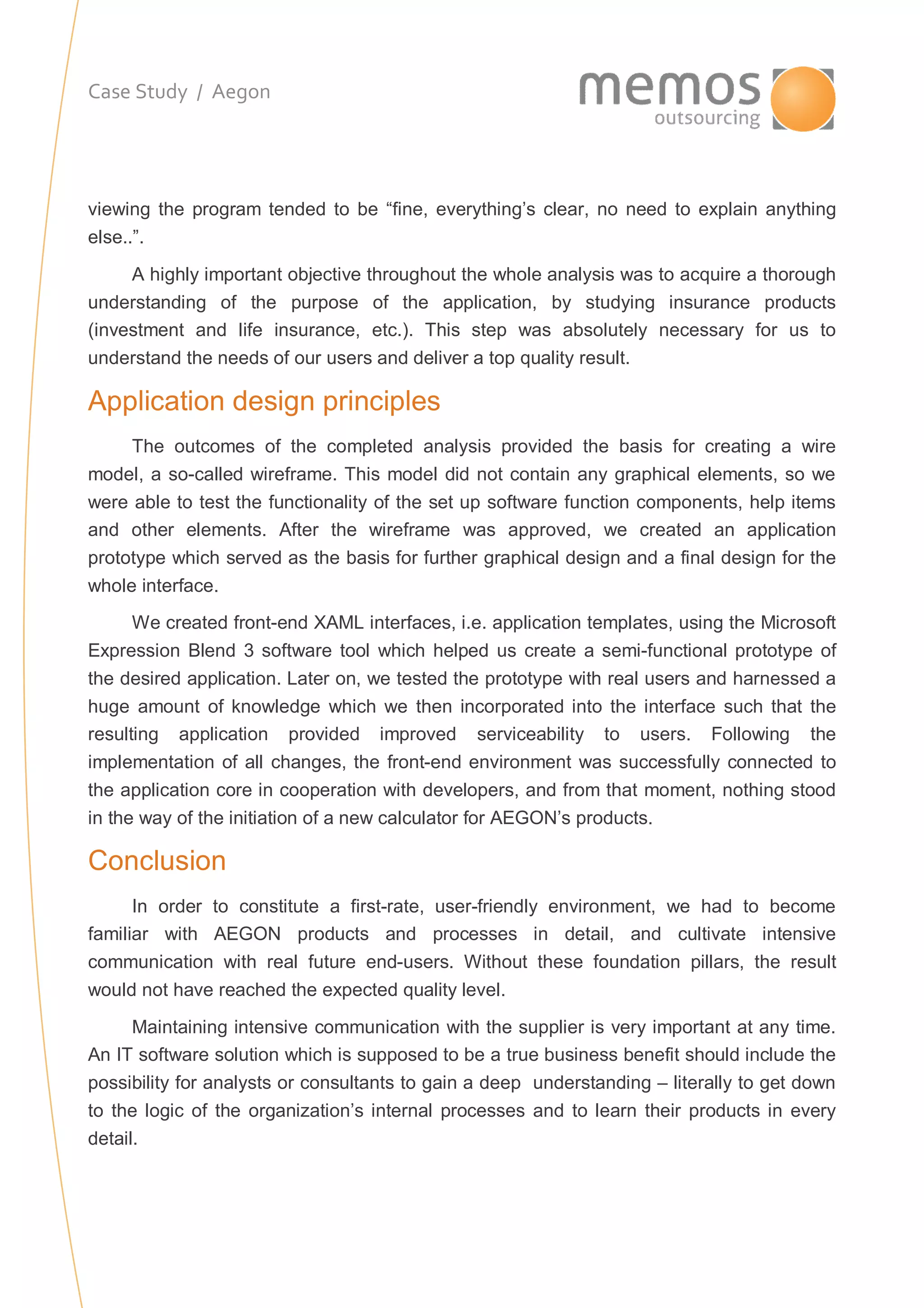 Case Study / Aegon
viewing the program tended to be “fine, everything’s clear, no need to explain anything
else..”.
A highly important objective throughout the whole analysis was to acquire a thorough
understanding of the purpose of the application, by studying insurance products
(investment and life insurance, etc.). This step was absolutely necessary for us to
understand the needs of our users and deliver a top quality result.
Application design principles
The outcomes of the completed analysis provided the basis for creating a wire
model, a so-called wireframe. This model did not contain any graphical elements, so we
were able to test the functionality of the set up software function components, help items
and other elements. After the wireframe was approved, we created an application
prototype which served as the basis for further graphical design and a final design for the
whole interface.
We created front-end XAML interfaces, i.e. application templates, using the Microsoft
Expression Blend 3 software tool which helped us create a semi-functional prototype of
the desired application. Later on, we tested the prototype with real users and harnessed a
huge amount of knowledge which we then incorporated into the interface such that the
resulting application provided improved serviceability to users. Following the
implementation of all changes, the front-end environment was successfully connected to
the application core in cooperation with developers, and from that moment, nothing stood
in the way of the initiation of a new calculator for AEGON’s products.
Conclusion
In order to constitute a first-rate, user-friendly environment, we had to become
familiar with AEGON products and processes in detail, and cultivate intensive
communication with real future end-users. Without these foundation pillars, the result
would not have reached the expected quality level.
Maintaining intensive communication with the supplier is very important at any time.
An IT software solution which is supposed to be a true business benefit should include the
possibility for analysts or consultants to gain a deep understanding – literally to get down
to the logic of the organization’s internal processes and to learn their products in every
detail.
 