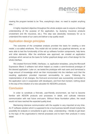 Case Study / Aegon
viewing the program tended to be “fine, everything’s clear, no need to explain anything
else..”.
A highly important objective throughout the whole analysis was to acquire a thorough
understanding of the purpose of the application, by studying insurance products
(investment and life insurance, etc.). This step was absolutely necessary for us to
understand the needs of our users and deliver a top quality result.
Application design principles
The outcomes of the completed analysis provided the basis for creating a wire
model, a so-called wireframe. This model did not contain any graphical elements, so we
were able to test the functionality of the set up software function components, help items
and other elements. After the wireframe was approved, we created an application
prototype which served as the basis for further graphical design and a final design for the
whole interface.
We created front-end XAML interfaces, i.e. application templates, using the Microsoft
Expression Blend 3 software tool which helped us create a semi-functional prototype of
the desired application. Later on, we tested the prototype with real users and harnessed a
huge amount of knowledge which we then incorporated into the interface such that the
resulting application provided improved serviceability to users. Following the
implementation of all changes, the front-end environment was successfully connected to
the application core in cooperation with developers, and from that moment, nothing stood
in the way of the initiation of a new calculator for AEGON’s products.
Conclusion
In order to constitute a first-rate, user-friendly environment, we had to become
familiar with AEGON products and processes in detail, and cultivate intensive
communication with real future end-users. Without these foundation pillars, the result
would not have reached the expected quality level.
Maintaining intensive communication with the supplier is very important at any time.
An IT software solution which is supposed to be a true business benefit should include the
possibility for analysts or consultants to gain a deep understanding – literally to get down
to the logic of the organization’s internal processes and to learn their products in every
detail.
 