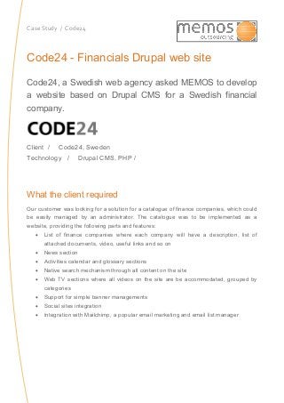 Case Study / Code24
Code24 - Financials Drupal web site
Code24, a Swedish web agency asked MEMOS to develop
a website based on Drupal CMS for a Swedish financial
company.
Client / Code24, Sweden
Technology / Drupal CMS, PHP /
What the client required
Our customer was looking for a solution for a catalogue of finance companies, which could
be easily managed by an administrator. The catalogue was to be implemented as a
website, providing the following parts and features:
 List of finance companies where each company will have a description, list of
attached documents, video, useful links and so on
 News section
 Activities calendar and glossary sections
 Native search mechanism through all content on the site
 Web TV sections where all videos on the site are be accommodated, grouped by
categories
 Support for simple banner managements
 Social sites integration
 Integration with Mailchimp, a popular email marketing and email list manager
 