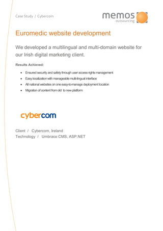 Case Study / Cybercom
Euromedic website development
We developed a multilingual and multi-domain website for
our Irish digital marketing client.
Results Achieved:
 Ensured security and safetythrough user access rights management
 Easy localizationwith manageable multi-lingual interface
 All national websites on oneeasy-to-manage deployment location
 Migration of content fromold to newplatform
Client / Cybercom, Ireland
Technology / Umbraco CMS, ASP.NET
 