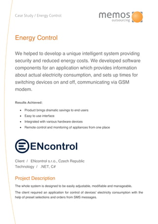 Case Study / Energy Control
Energy Control
We helped to develop a unique intelligent system providing
security and reduced energy costs. We developed software
components for an application which provides information
about actual electricity consumption, and sets up times for
switching devices on and off, communicating via GSM
modem.
Results Achieved:
 Product brings dramatic savings to end users
 Easy to use interface
 Integrated with various hardware devices
 Remote control and monitoring of appliances from one place
Client / ENcontrol s.r.o., Czech Republic
Technology / .NET, C#
Project Description
The whole system is designed to be easily adjustable, modifiable and manageable.
The client required an application for control of devices’ electricity consumption with the
help of preset selections and orders from SMS messages.
 