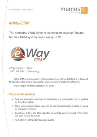 Case Study / eWay CRM
eWay-CRM
The company eWay System asked us to develop features
for their CRM system called eWay-CRM.
eWay System / Client
.NET, MS SQL / Technology
eWay-CRM is an information system embedded into Microsoft Outlook. It is designed
for companies that want to manage their sales leads and projects more efficiently.
We developed the following features for eWay
Sales leads module
 Real time information about current sales leads and opportunities (who is working
on them, their status).
 Client communication history input into the client contact section (instead of relying
on employees’ memory).
 Quotations, orders, and other important documents always on hand. The system
can even request them itself.
 Reminders for all important tasks and events.
 