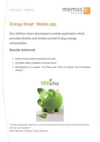 Case Study / Fifthplay
Energy Smart Mobile app
Our offshore team developed a mobile application which
provides flexible and simple control of plug energy
consumption.
Results Achieved:
 Product brings dramatic savings to end users
 Complete solution available on the app stores
 Development in 3 versions - for iPhone and iPad, for Android, and for Windows
Phone 7
“It looks really great, thank you! I am very impressed from your team achievement during
time we work together!”
Mihail Mihaylov, Fifthplay, Project Manager
 