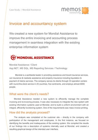 Case Study / Mondial Assistance
Invoice and accountancy system
We created a new system for Mondial Assistance to
improve the entire invoicing and accounting process
management in seamless integration with the existing
enterprise information system
Mondial Assistance / Client
Asp.NET, MS SQL, MS Reporting Services / Technology
Mondial is a worldwide leader in providing assistance and travel insurance services,
car insurance & roadside assistance and property insurance including liquidation &
payment of claims services. The company serves its clients through 33 operation centers
with round-the-clock service in 25 countries, five continents, and employs almost 8000
people.
existing info
What were the client’s needs?
Mondial Assistance needed a new system to efficiently manage the complete
invoicing and re-invoicing process. It was also necessary to integrate the new system with
existing information systems used at Mondial, and to build a uniform environment with an
integral, efficiently functioning system. One of the requirements was mass invoice printing.
How did the analysis proceed?
The analysis was completed at the customer site – directly in the company with
participation of the management and employees. In the first instance, we focused on
identifying the benefits and inadequacies of the existing system. We compiled the results
of our findings into a description of systems internally used at Mondial, and created a
resulting graphical design of the intended user interface.
 