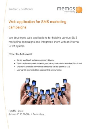 Case Study / NoteMe SMS
Web application for SMS marketing
campaigns
We developed web applications for holding various SMS
marketing campaigns and integrated them with an internal
CRM system.
Results Achieved:
 Simple, user friendly and safe environment delivered
 Systemreplieswith predefined messages accordingto the content of received SMS or mail
 End-user is enabled to communicate interactively with the systemvia SMS
 User´s profile is generatedfromrecorded SMS communication
NoteMe / Client
Joomla!, PHP, MySQL / Technology
 
