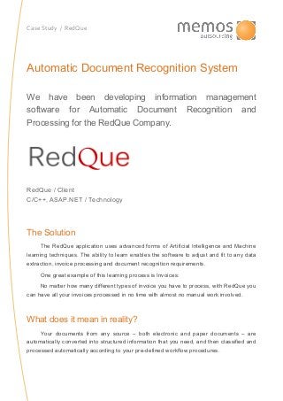 Case Study / RedQue
Automatic Document Recognition System
We have been developing information management
software for Automatic Document Recognition and
Processing for the RedQue Company.
RedQue / Client
C/C++, ASAP.NET / Technology
The Solution
The RedQue application uses advanced forms of Artificial Intelligence and Machine
learning techniques. The ability to learn enables the software to adjust and fit to any data
extraction, invoice processing and document recognition requirements.
One great example of this learning process is Invoices:
No matter how many different types of invoice you have to process, with RedQue you
can have all your invoices processed in no time with almost no manual work involved.
What does it mean in reality?
Your documents from any source – both electronic and paper documents – are
automatically converted into structured information that you need, and then classified and
processed automatically according to your pre-defined workflow procedures.
 