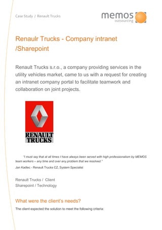 Case Study / Renault Trucks
Renaulr Trucks - Company intranet
/Sharepoint
Renault Trucks s.r.o., a company providing services in the
utility vehicles market, came to us with a request for creating
an intranet company portal to facilitate teamwork and
collaboration on joint projects.
“I must say that at all times I have always been served with high professionalism by MEMOS
team workers – any time and over any problem that we resolved.”
Jan Kadlec - Renault Trucks CZ, System Specialist
Renault Trucks / Client
Sharepoint / Technology
What were the client’s needs?
The client expected the solution to meet the following criteria:
 