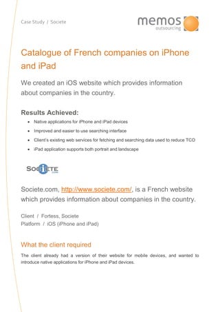 Case Study / Societe
Catalogue of French companies on iPhone
and iPad
We created an iOS website which provides information
about companies in the country.
Results Achieved:
 Native applications for iPhone and iPad devices
 Improved and easier to use searching interface
 Client’s existing web services for fetching and searching data used to reduce TCO
 iPad application supports both portrait and landscape
Societe.com, http://www.societe.com/, is a French website
which provides information about companies in the country.
Client / Fortess, Societe
Platform / iOS (iPhone and iPad)
What the client required
The client already had a version of their website for mobile devices, and wanted to
introduce native applications for iPhone and iPad devices.
 