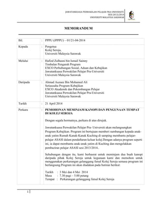 JAWATANKUASA PERWAKILAN PELAJAR PRA-UNIVERSITI
SESI 2013/2014
UNIVERSITI MALAYSIA SARAWAK
MEMORANDUM
Bil. : PPPU (JPPPU) – 01/21-04-2014
Kepada : Pengetua
Kolej Seroja,
Universiti Malaysia Sarawak
Melalui : Hafizd Zulhasni bin Ismail Sainny
Timbalan Pengarah Program
EXCO Perhubungan Sosial, Aduan dan Kebajikan
Jawatankuasa Perwakilan Pelajar Pra-Universiti
Universiti Malaysia Sarawak
Daripada : Ahmad Auzaee Bin Mohamed Ali
Setiausaha Program Kebajikan
EXCO Akademik dan Pekembangan Pelajar
Jawatankuasa Perwakilan Pelajar Pra-Universiti
Universiti Malaysia Sarawak
Tarikh : 21 April 2014
Perkara : PEMOHONAN MEMINJAM KANOPI DAN PENGUNAAN TEMPAT
DI KOLEJ SEROJA
Dengan segala hormatnya, perkara di atas dirujuk.
Jawatankuasa Perwakilan Pelajar Pra- Universiti akan melangsungkan
Program Kebajikan. Program ini bertujuan memberi sumbangan kepada anak-
anak yatim Rumah Kanak-Kanak Kuching di samping membantu pelajar-
pelajar ASASI dalam pendaftaran keluar kolej.Dengan adanya program seperti
ini, ia dapat membantu anak-anak yatim di Kuching dan mengelakkan
pembaziran pelajar ASASI sesi 2013/2014..
Sehubungan dengan itu, kami berhasrat untuk meminjam dua buah kanopi
daripada pihak Kolej Seroja untuk kegunaan kami dan memohon untuk
menggunakan perkarangan gelanggang futsal Kolej Seroja semasa program ini
berlangsung.Program ini akan diadakan pada butiran berikut:
Tarikh : 3 Mei dan 4 Mei 2014
Masa : 7.30 pagi – 5.00 petang
Tempat : Perkarangan gelanggang futsal Kolej Seroja
1
 