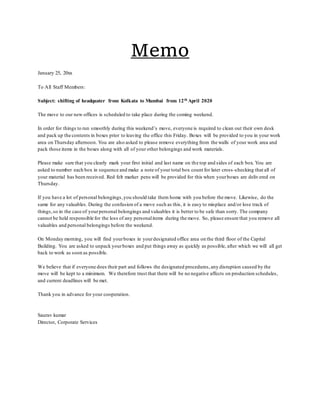 Memo
January 25, 20xx
To All Staff Members:
Subject: shifting of headquater from Kolkata to Mumbai from 12th April 2020
The move to our new offices is scheduled to take place during the coming weekend.
In order for things to run smoothly during this weekend’s move, everyone is required to clean out their own desk
and pack up the contents in boxes prior to leaving the office this Friday. Boxes will be provided to you in your work
area on Thursday afternoon. You are also asked to please remove everything from the walls of your work area and
pack those items in the boxes along with all of your other belongings and work materials.
Please make sure that you clearly mark your first initial and last name on the top and sides of each box. You are
asked to number each box in sequence and make a note of your total box count for later cross -checking that all of
your material has been received. Red felt marker pens will be provided for this when yourboxes are delivered on
Thursday.
If you have a lot of personal belongings,you should take them home with you before the move. Likewise, do the
same for any valuables. During the confusion of a move such as this, it is easy to misplace and/or lose track of
things,so in the case of yourpersonal belongings and valuables it is better to be safe than sorry. The company
cannot be held responsible for the loss of any personalitems during the move. So, please ensure that you remove all
valuables and personal belongings before the weekend.
On Monday morning, you will find yourboxes in yourdesignated office area on the third floor of the Capital
Building. You are asked to unpack yourboxes and put things away as quickly as possible, after which we will all get
back to work as soon as possible.
We believe that if everyone does their part and follows the designated procedures,any disruption caused by the
move will be kept to a minimum. We therefore trust that there will be no negative affects on production schedules,
and current deadlines will be met.
Thank you in advance for your cooperation.
Saurav kumar
Director, Corporate Services
 