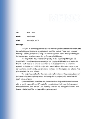 Memo To:Mrs. Deese From:Taylor Neal Date: January 6, 2010 Message: This year in Technology Skills class, our many projects have been and continue to be applied to one big course-long electronic portfolio project. This project includes keeping a web log (henceforth “blog”) of every assignment we do throughout the year in this class via a blog-hosting service by Google called Blogger.The projects for the portfolio vary greatly. At the beginning of the year we started with a simple word document about our families and PowerPoints about our friends—stuff most of us already knew how to do. We soon moved to unfamiliar grounds, preparing more difficult projects such as brochures, PhotoStory videos, and spreadsheets. Most recently, we completed podcasts about our goals and futures. This was definitely the most difficult. The projects were fun for the most part; my favorite was the podcast, because I had never used a microphone before and being able to play with my own voice was oddly hilarious to me. I plan to keep my username and password to the blog memorized so I will be able to revisit my work from 10th grade for years to come. I will most likely show my family and maybe even the kids I will probably have one day if Blogger still works then. Having a digital portfolio of my work is very convenient. 